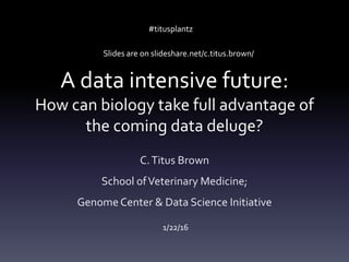 A data intensive future:
How can biology take full advantage of
the coming data deluge?
C.Titus Brown
School ofVeterinary Medicine;
Genome Center & Data Science Initiative
1/22/16
#titusplantz
Slides are on slideshare.net/c.titus.brown/
 
