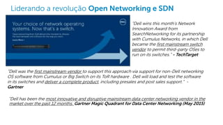 Dell - Internal Use - Confidential
Liderando a revolução Open Networking e SDN
“Dell has been the most innovative and disruptive mainstream data center networking vendor in the
market over the past 12 months. Gartner Magic Quadrant for Data Center Networking (May 2015)
“Dell was the first mainstream vendor to support this approach via support for non-Dell networking
OS software from Cumulus or Big Switch on its ToR hardware . Dell will load and test the software
in its switches and deliver a complete product, including presales and post sales support.” -
Gartner
“Dell wins this month's Network
Innovation Award from
SearchNetworking for its partnership
with Cumulus Networks, in which Dell
became the first mainstream switch
vendor to permit third-party OSes to
run on its switches.” - TechTarget
 
