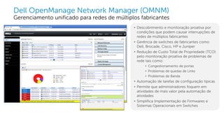 Dell - Internal Use - Confidential
Dell OpenManage Network Manager (OMNM)
Gerenciamento unificado para redes de múltiplos fabricantes
• Descobrimento e monitoração proativa por
condições que podem causar interrupções de
redes de múltiplos fabricantes
• Gerência de switches de fabricantes como
Dell, Brocade, Cisco, HP e Juniper
• Redução de Custo Total de Propriedade (TCO)
pelo monitoração proativa de problemas de
rede tais como:
• Congestionamento de portas
• Problemas de quedas de Links
• Problemas de Banda
• Automação de tarefas de configuração típicas
• Permite que administradores foquem em
atividades de mais valor pela automação de
atividades
• Simplifica Implementação de Firmwares e
Sistemas Operacionais em Switches
 