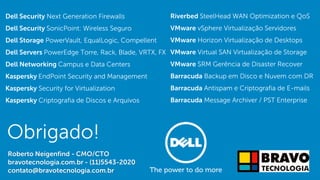 Dell - Internal Use - Confidential
Obrigado!
Roberto Neigenfind - CMO/CTO
bravotecnologia.com.br - (11)5543-2020
contato@bravotecnologia.com.br
Dell Security Next Generation Firewalls
Dell Security SonicPoint: Wireless Seguro
Dell Storage PowerVault, EqualLogic, Compellent
Dell Servers PowerEdge Torre, Rack, Blade, VRTX, FX
Dell Networking Campus e Data Centers
Kaspersky EndPoint Security and Management
Kaspersky Security for Virtualization
Kaspersky Criptografia de Discos e Arquivos
Riverbed SteelHead WAN Optimization e QoS
VMware vSphere Virtualização Servidores
VMware Horizon Virtualização de Desktops
VMware Virtual SAN Virtualização de Storage
VMware SRM Gerência de Disaster Recover
Barracuda Backup em Disco e Nuvem com DR
Barracuda Antispam e Criptografia de E-mails
Barracuda Message Archiver / PST Enterprise
 