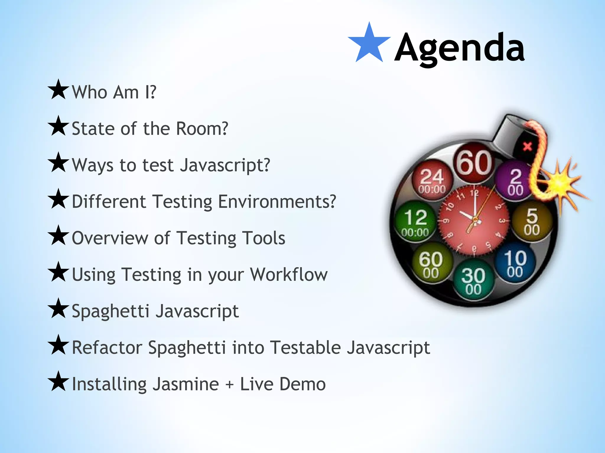 ★Agenda ★Who Am I? ★State of the Room? ★Ways to test Javascript? ★Different Testing Environments? ★Overview of Testing Tools ★Using Testing in your Workflow ★Spaghetti Javascript ★Refactor Spaghetti into Testable Javascript ★Installing Jasmine + Live Demo 