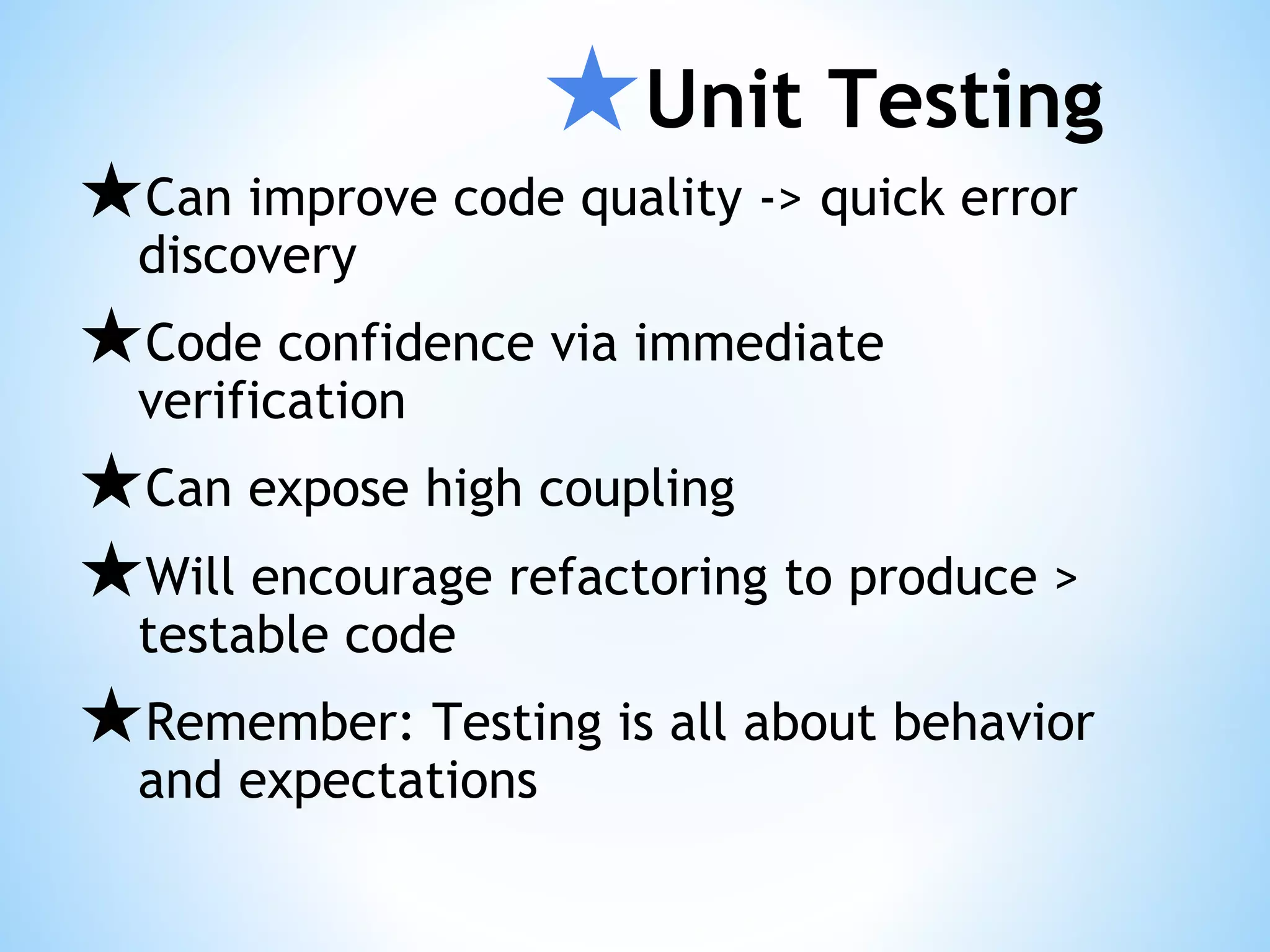 ★Unit Testing ★Can improve code quality -> quick error discovery ★Code confidence via immediate verification ★Can expose high coupling ★Will encourage refactoring to produce > testable code ★Remember: Testing is all about behavior and expectations 