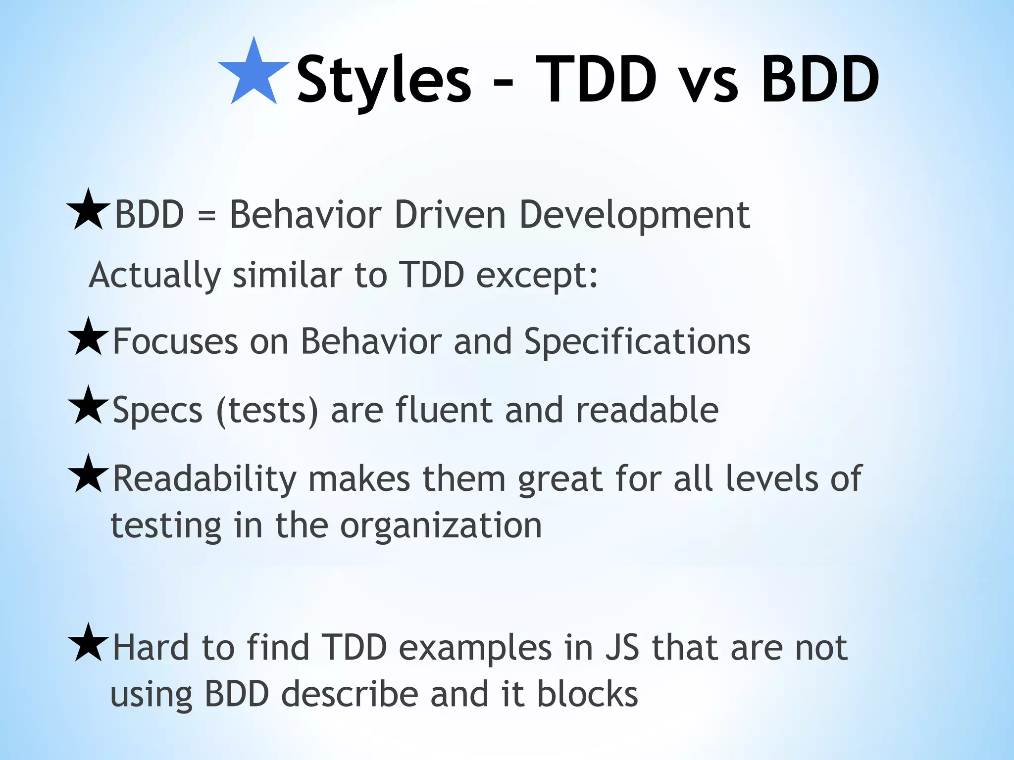 ★Styles – TDD vs BDD ★BDD = Behavior Driven Development Actually similar to TDD except: ★Focuses on Behavior and Specifications ★Specs (tests) are fluent and readable ★Readability makes them great for all levels of testing in the organization ★Hard to find TDD examples in JS that are not using BDD describe and it blocks 