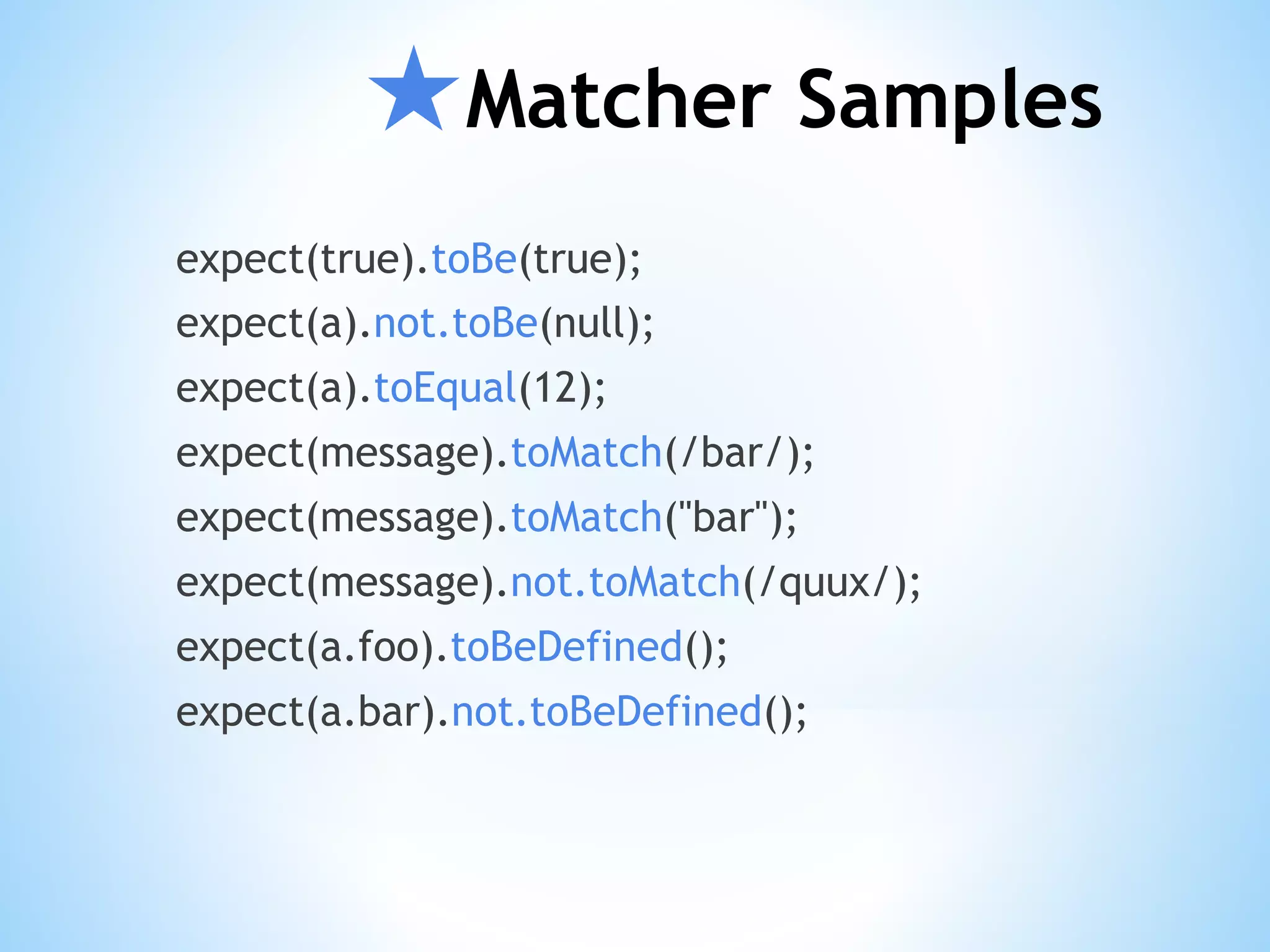 ★Matcher Samples expect(true).toBe(true); expect(a).not.toBe(null); expect(a).toEqual(12); expect(message).toMatch(/bar/); expect(message).toMatch("bar"); expect(message).not.toMatch(/quux/); expect(a.foo).toBeDefined(); expect(a.bar).not.toBeDefined(); 