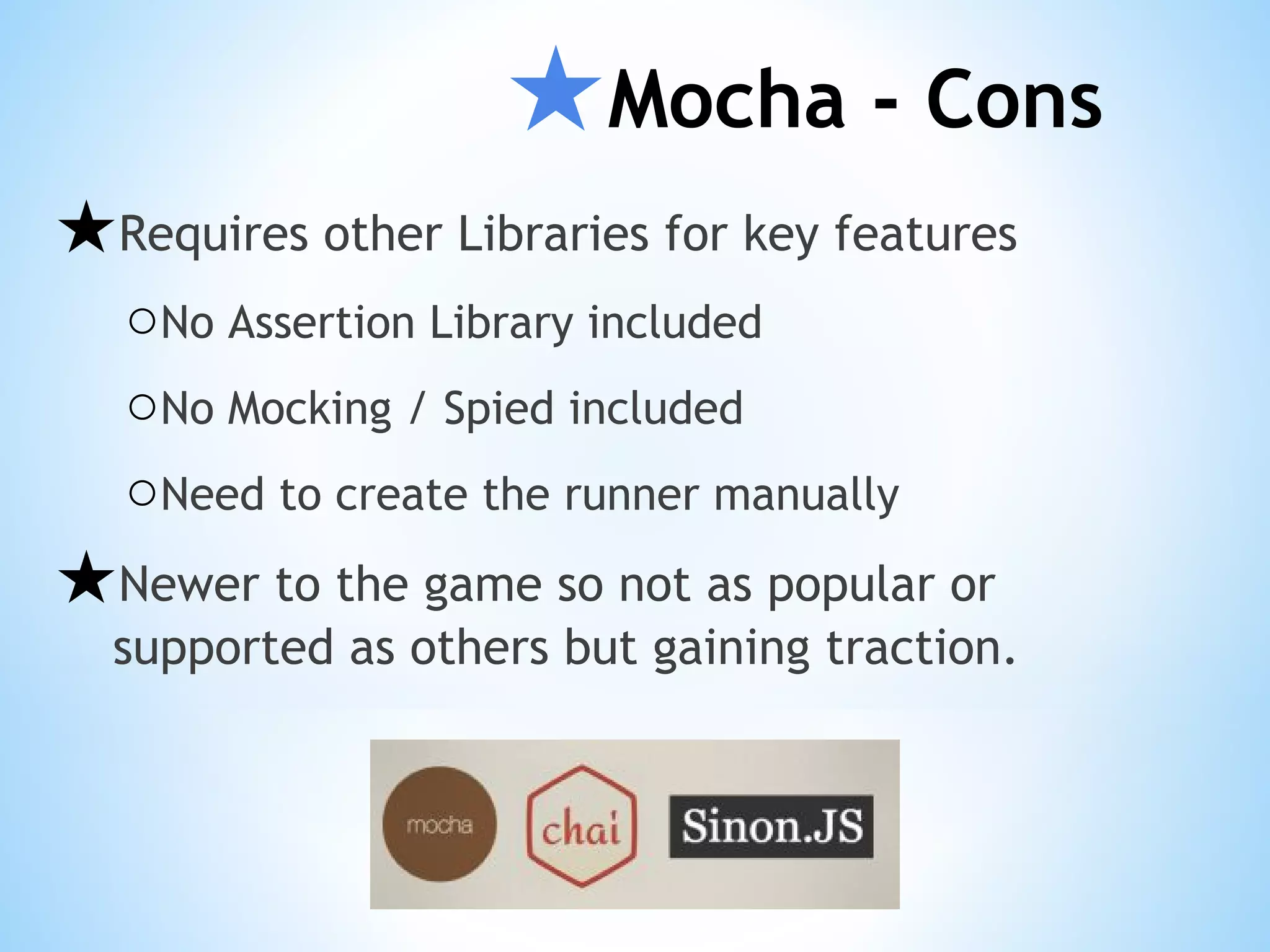 ★Mocha - Cons ★Requires other Libraries for key features ○No Assertion Library included ○No Mocking / Spied included ○Need to create the runner manually ★Newer to the game so not as popular or supported as others but gaining traction. 