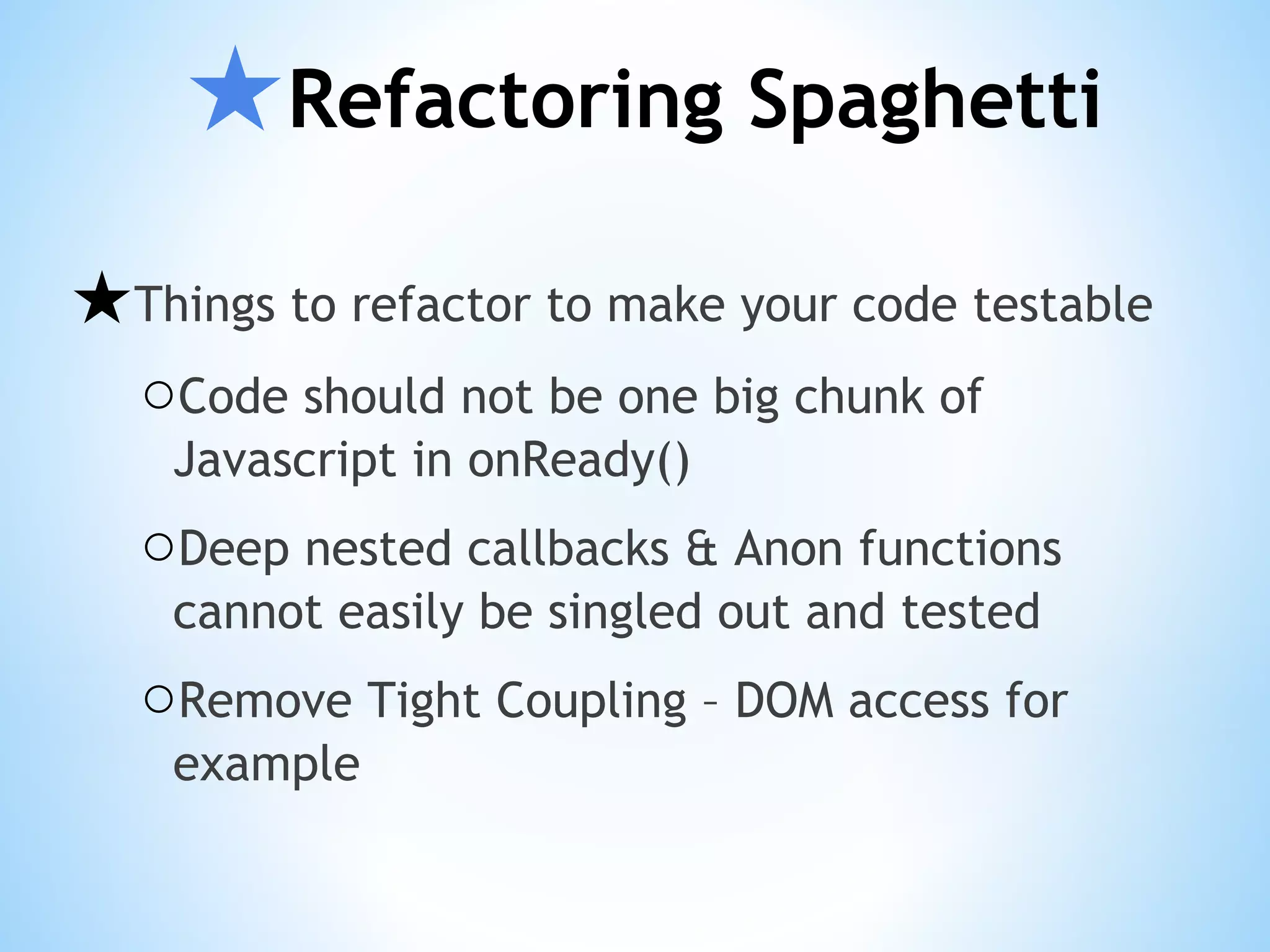 ★Refactoring Spaghetti ★Things to refactor to make your code testable ○Code should not be one big chunk of Javascript in onReady() ○Deep nested callbacks & Anon functions cannot easily be singled out and tested ○Remove Tight Coupling – DOM access for example 