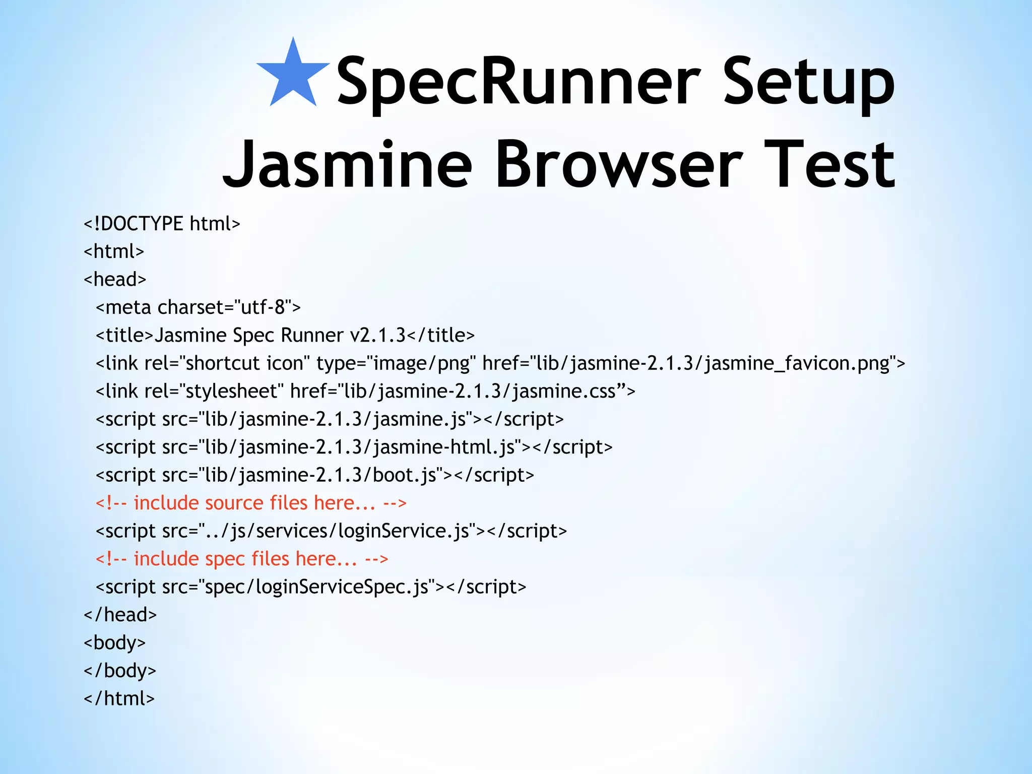 ★SpecRunner Setup Jasmine Browser Test <!DOCTYPE html> <html> <head> <meta charset="utf-8"> <title>Jasmine Spec Runner v2.1.3</title> <link rel="shortcut icon" type="image/png" href="lib/jasmine-2.1.3/jasmine_favicon.png"> <link rel="stylesheet" href="lib/jasmine-2.1.3/jasmine.css”> <script src="lib/jasmine-2.1.3/jasmine.js"></script> <script src="lib/jasmine-2.1.3/jasmine-html.js"></script> <script src="lib/jasmine-2.1.3/boot.js"></script> <!-- include source files here... --> <script src="../js/services/loginService.js"></script> <!-- include spec files here... --> <script src="spec/loginServiceSpec.js"></script> </head> <body> </body> </html> 