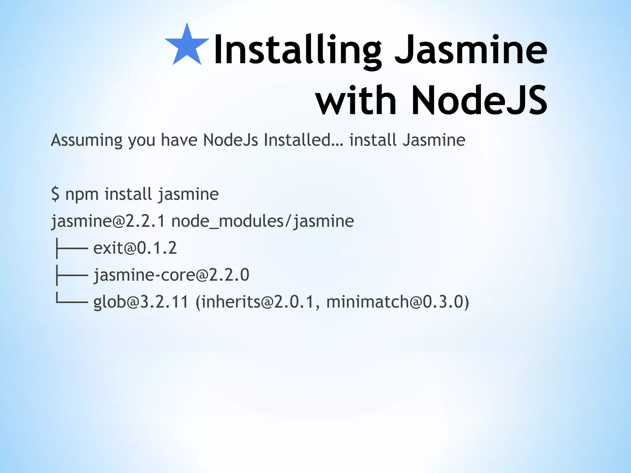 ★Installing Jasmine with NodeJS Assuming you have NodeJs Installed… install Jasmine $ npm install jasmine jasmine@2.2.1 node_modules/jasmine ├── exit@0.1.2 ├── jasmine-core@2.2.0 └── glob@3.2.11 (inherits@2.0.1, minimatch@0.3.0) 
