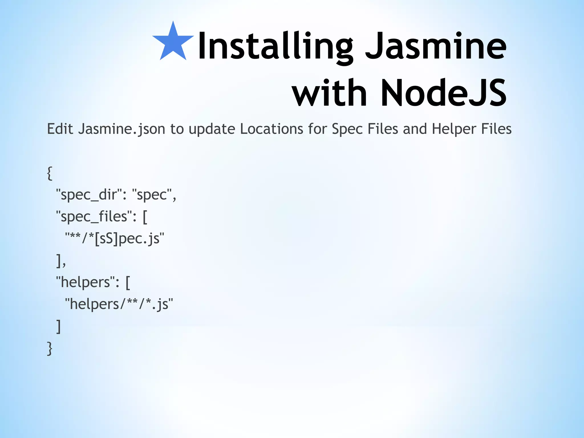 ★Installing Jasmine with NodeJS Edit Jasmine.json to update Locations for Spec Files and Helper Files { "spec_dir": "spec", "spec_files": [ "**/*[sS]pec.js" ], "helpers": [ "helpers/**/*.js" ] } 