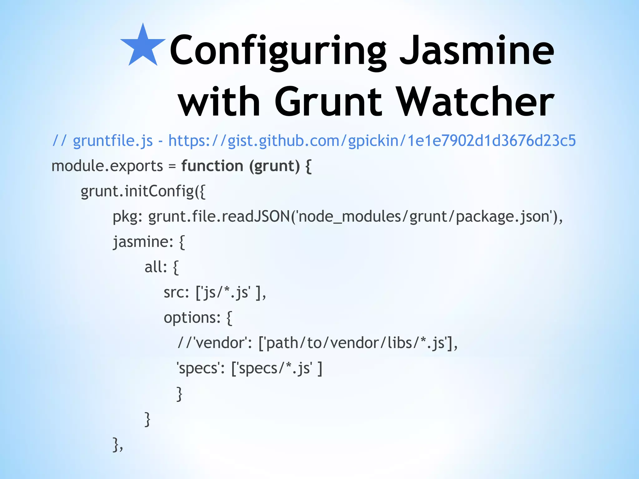 ★Configuring Jasmine with Grunt Watcher // gruntfile.js - https://gist.github.com/gpickin/1e1e7902d1d3676d23c5 module.exports = function (grunt) { grunt.initConfig({ pkg: grunt.file.readJSON('node_modules/grunt/package.json'), jasmine: { all: { src: ['js/*.js' ], options: { //'vendor': ['path/to/vendor/libs/*.js'], 'specs': ['specs/*.js' ] } } }, 