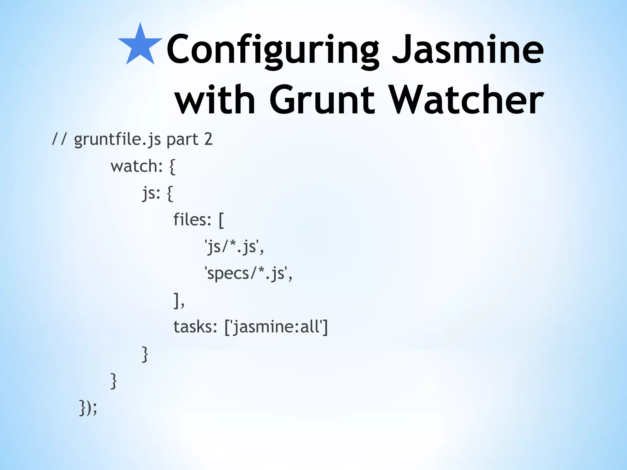 ★Configuring Jasmine with Grunt Watcher // gruntfile.js part 2 watch: { js: { files: [ 'js/*.js', 'specs/*.js', ], tasks: ['jasmine:all'] } } }); 