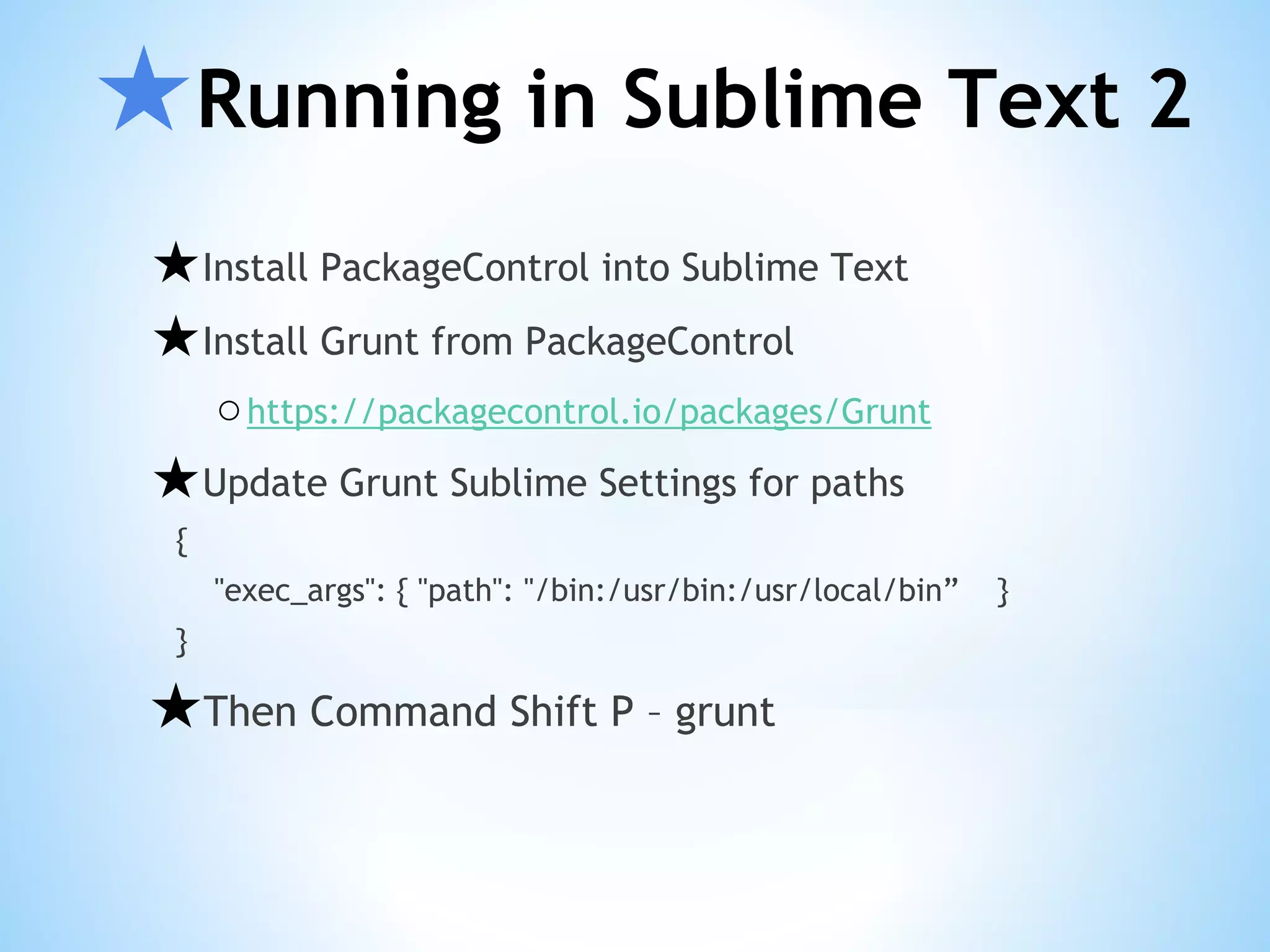 ★Running in Sublime Text 2 ★Install PackageControl into Sublime Text ★Install Grunt from PackageControl ○https://packagecontrol.io/packages/Grunt ★Update Grunt Sublime Settings for paths { "exec_args": { "path": "/bin:/usr/bin:/usr/local/bin” } } ★Then Command Shift P – grunt 
