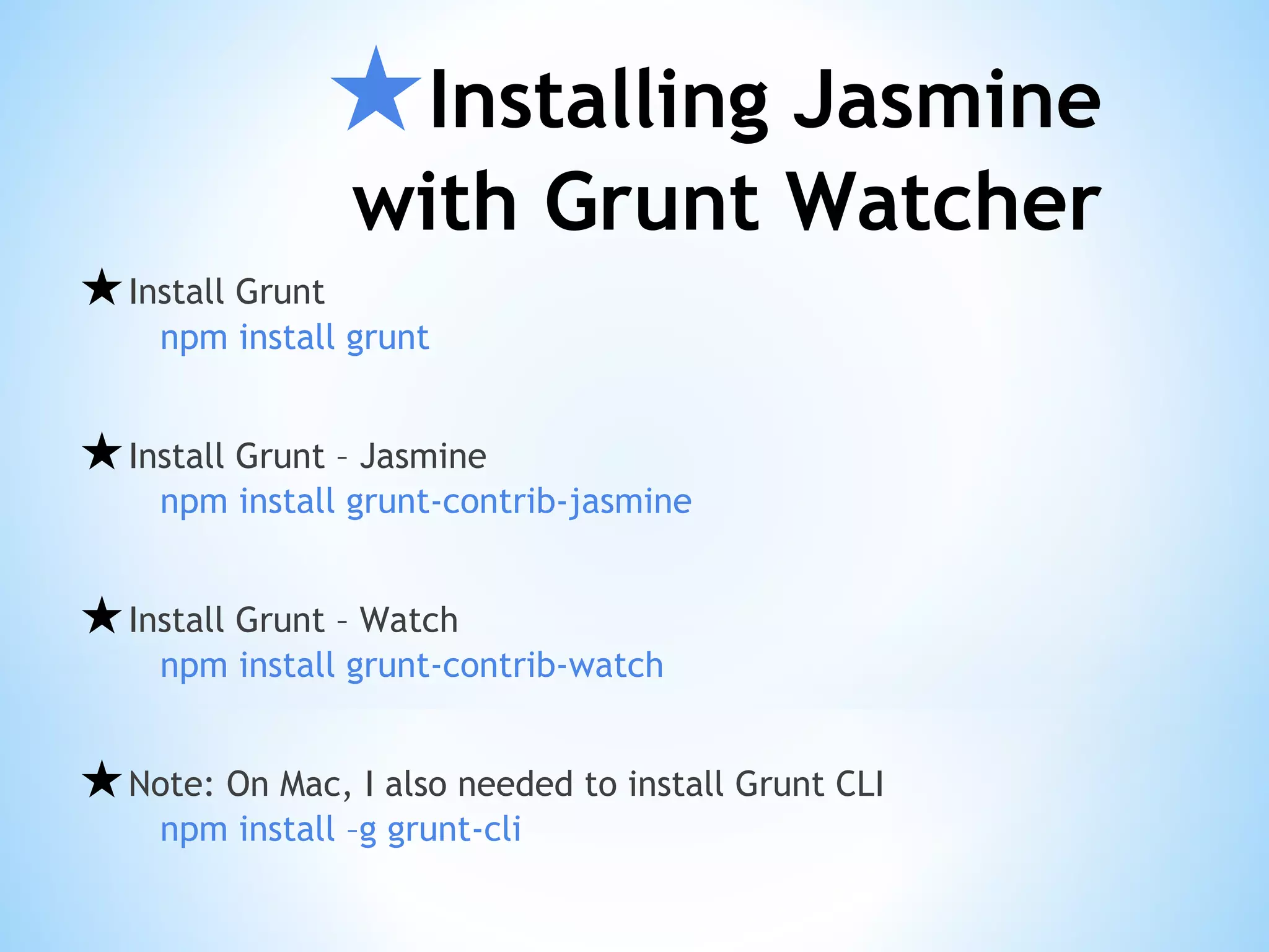 ★Installing Jasmine
with Grunt Watcher
★Install Grunt
npm install grunt
★Install Grunt – Jasmine
npm install grunt-contrib-jasmine
★Install Grunt – Watch
npm install grunt-contrib-watch
★Note: On Mac, I also needed to install Grunt CLI
npm install –g grunt-cli
 