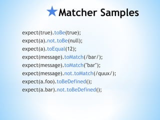 ★Matcher Samples
expect(true).toBe(true);
expect(a).not.toBe(null);
expect(a).toEqual(12);
expect(message).toMatch(/bar/);
expect(message).toMatch("bar");
expect(message).not.toMatch(/quux/);
expect(a.foo).toBeDefined();
expect(a.bar).not.toBeDefined();
 