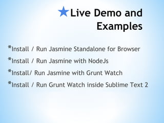 ★Live Demo and
Examples
*Install / Run Jasmine Standalone for Browser
*Install / Run Jasmine with NodeJs
*Install/ Run Jasmine with Grunt Watch
*Install / Run Grunt Watch inside Sublime Text 2
 