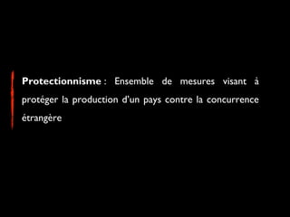 Protectionnisme : Ensemble de mesures visant à
protéger la production d’un pays contre la concurrence
étrangère
 