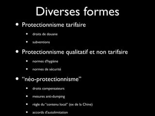 Diverses formes
• Protectionnisme tarifaire
• droits de douane
• subventions
• Protectionnisme qualitatif et non tarifaire
• normes d'hygiène
• normes de sécurité
• “néo-protectionnisme”
• droits compensateurs
• mesures anti-dumping
• règle du “contenu local” (ex de la Chine)
• accords d'autolimitation
 