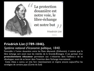 Friedrich List (1789-1846).
Système national d’économie politique, 1840.
Favorable à l’union douanière entre les États allemands (Zollverein), il estime que le
libre échange sert avant tout les intérêts de la Grande-Bretagne. Il est partisan d’un
protectionnisme éducateur permettant aux « industries dans l’enfance » de se
développer avant de se lancer dans l’insertion dans l’échange international.
Cette thèse a connu un très fort retentissement et inspire encore aujourd’hui les
stratégies de certains pays (Corée du Sud)
 