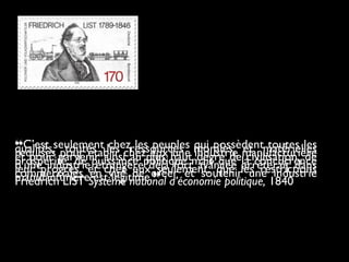 ❝C’est seulement chez les peuples qui possèdent toutes lesqualités, toutes les ressources morales et matériellesrequises pour établir chez eux une industrie manufacturièreet pour parvenir ainsi au plus haut degré de civilisation, deprospérité, de puissance politique mais que la concurrenced’une industrie étrangère déjà fort avancée arrêterait dansleur progrès. et chez eux seulement, que les restrictionscommerciales en vue de créer et soutenir une industriemanufacturière est légitime.❞Friedrich LIST Système national d’économie politique, 1840
 