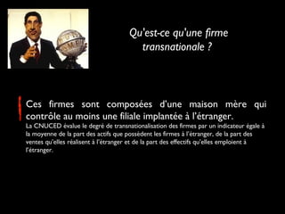 Ces firmes sont composées d’une maison mère qui
contrôle au moins une filiale implantée à l’étranger.
La CNUCED évalue le degré de transnationalisation des firmes par un indicateur égale à
la moyenne de la part des actifs que possèdent les firmes à l’étranger, de la part des
ventes qu’elles réalisent à l’étranger et de la part des effectifs qu’elles emploient à
l’étranger.
Qu'est-ce qu'une firme
transnationale ?
 