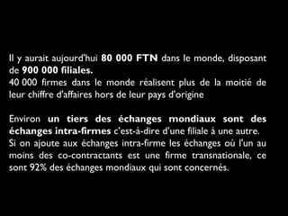 Il y aurait aujourd'hui 80 000 FTN dans le monde, disposant
de 900 000 filiales.
40 000 firmes dans le monde réalisent plus de la moitié de
leur chiffre d'affaires hors de leur pays d'origine
Environ un tiers des échanges mondiaux sont des
échanges intra-firmes c’est-à-dire d’une filiale à une autre.
Si on ajoute aux échanges intra-firme les échanges où l'un au
moins des co-contractants est une firme transnationale, ce
sont 92% des échanges mondiaux qui sont concernés.
 