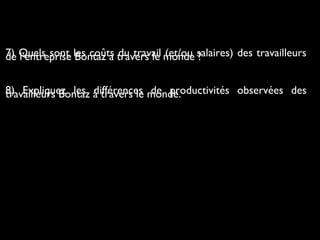 7) Quels sont les coûts du travail (et/ou salaires) des travailleursde l’entreprise Bontaz à travers le monde ?
8) Expliquez les différences de productivités observées destravailleurs Bontaz à travers le monde.
 