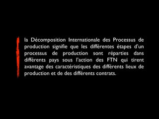 la Décomposition Internationale des Processus de
production signifie que les différentes étapes d’un
processus de production sont réparties dans
différents pays sous l’action des FTN qui tirent
avantage des caractéristiques des différents lieux de
production et de des différents contrats.
 