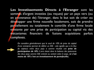 Les Investissements Directs à l'Etranger sont les
sommes d'argent investies (ou reçues) par un pays vers (ou
en provenance de) l'étranger, dans le but soit de créer ou
développer une firme nouvelle localement, soit de prendre
partiellement ou totalement le contrôle d'une firme locale
existante par une prise de participation au capital via des
mécanismes financiers de fusions acquisitions parfois
complexes.
On considère généralement que le seuil de 10% de prise de capital
d'une entreprise permet de définir un IDE : cela signifie que si le flux
de capitaux entre deux pays a comme résultat une prise de
participation de 10% il sera classé dans la balance des paiements
des deux pays comme IDE entrant ou sortant selon le pays, (si c’est
moins de 10% c’est un investissement de portefeuille).
 