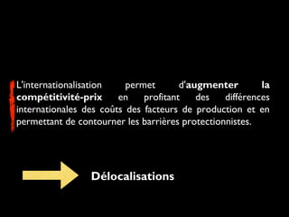 L'internationalisation permet d'augmenter la
compétitivité-prix en profitant des différences
internationales des coûts des facteurs de production et en
permettant de contourner les barrières protectionnistes.
Délocalisations
 