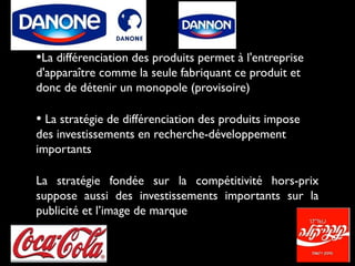 •La différenciation des produits permet à l'entreprise
d'apparaître comme la seule fabriquant ce produit et
donc de détenir un monopole (provisoire)
• La stratégie de différenciation des produits impose
des investissements en recherche-développement
importants
La stratégie fondée sur la compétitivité hors-prix
suppose aussi des investissements importants sur la
publicité et l’image de marque
 