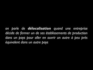 on parle de délocalisation quand une entreprise
décide de fermer un de ses établissements de production
dans un pays pour aller en ouvrir un autre à peu près
équivalent dans un autre pays
 