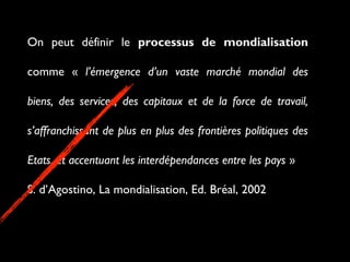 On peut définir le processus de mondialisation
comme « l’émergence d’un vaste marché mondial des
biens, des services, des capitaux et de la force de travail,
s’affranchissant de plus en plus des frontières politiques des
Etats, et accentuant les interdépendances entre les pays »
S. d’Agostino, La mondialisation, Ed. Bréal, 2002
 