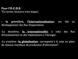 Pour l'O.C.D.E.
"Ce terme recouvre trois étapes:
- la première, l’internationalisation- est liée au
développement des flux d'exportation.
-La deuxième, la transnationalité, à celui des flux
d'investissement et des implantations à l’étranger.
-La troisième -la globalisation- correspond à la mise en place
de réseaux mondiaux de production d'information".
 