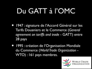 Du GATT à l’OMC
• 1947 : signature de l’Accord Général sur les
Tarifs Douaniers et le Commerce (General
agreement on tariffs and trade - GATT) entre
28 pays
• 1995 : création de l’Organisation Mondiale
du Commerce (WorldTrade Organization -
WTO) : 161 pays membres.
 