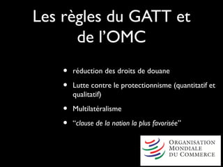 Les règles du GATT et
de l’OMC
• réduction des droits de douane
• Lutte contre le protectionnisme (quantitatif et
qualitatif)
• Multilatéralisme
• “clause de la nation la plus favorisée”
 