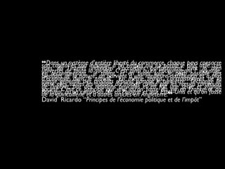 ❝Dans un système d’entière liberté du commerce, chaque pays consacreson capital et son industrie à tel emploi qui lui paraît le plus utile. Lesvues de l’intérêt individuel s’accordent parfaitement avec le bienuniversel de toute la société. C’est ainsi qu’en encourageant l’ industrie,en récompensant le talent, et en tirant tout le parti possible desbienfaits de la nature, on parvient à une meilleure distribution et à plusd’économie dans le travail. En même temps, l’accroissement de lamasse générale des produits répand partout le bien-être ; l’échange lieentre elles toutes les nations du monde civilisé par les nœuds communsde l’intérêt, par des relations amicales et en fait une seule et grandesociété C’est ce principe qui veut qu’on fasse du vin en France et auPortugal, qu’on cultive du blé en Pologne et aux États-Unis et qu’on fassede la quincaillerie et d’autres articles en Angleterre.❞
David Ricardo “Principes de l’économie politique et de l’impôt”
 