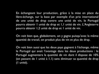 En échangeant leur production, grâce à la mise en place du
libre-échange, sur la base par exemple d’un prix international
de une unité de drap contre une unité de vin, le Portugal
pourra obtenir 1 unité de drap et 1,1 unité de vin. L’Angleterre
pourra obtenir 1,2 unité de drap et 1 unité de vin.
On voit bien que, globalement, on y gagne puisqu’avec la même
quantité de travail, on produit plus de vin et plus de drap.
On voit bien aussi que les deux pays gagnent à l’échange, même
le Portugal qui avait l’avantage dans les deux productions : le
Portugal augmentera la quantité de vin dont il dispose de 10%
(en passant de 1 unité à 1.1) sans diminuer sa quantité de drap
(1 unité).
 