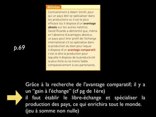 Grâce à la recherche de l'avantage comparatif; il y a
un “gain à l'échange” (cf pg de 1ère)
il faut établir le libre-échange et spécialiser la
production des pays, ce qui enrichira tout le monde.
(jeu à somme non nulle)
p.69
 