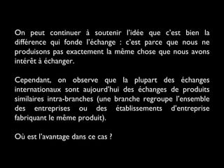 On peut continuer à soutenir l’idée que c’est bien la
différence qui fonde l’échange : c’est parce que nous ne
produisons pas exactement la même chose que nous avons
intérêt à échanger.
Cependant, on observe que la plupart des échanges
internationaux sont aujourd’hui des échanges de produits
similaires intra-branches (une branche regroupe l’ensemble
des entreprises ou des établissements d’entreprise
fabriquant le même produit).
Où est l’avantage dans ce cas ?
 