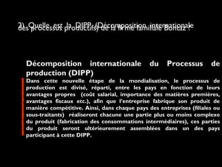 2) Quelle est la DIPP (Décomposition internationaledes processus productifs) de la firme familiale Bontaz ?
Décomposition internationale du Processus de
production (DIPP)
Dans cette nouvelle étape de la mondialisation, le processus de
production est divisé, réparti, entre les pays en fonction de leurs
avantages propres (coût salarial, importance des matières premières,
avantages fiscaux etc.), afin que l’entreprise fabrique son produit de
manière compétitive. Ainsi, dans chaque pays des entreprises (filiales ou
sous-traitants) réaliseront chacune une partie plus ou moins complexe
du produit (fabrication des consommations intermédiaires), ces parties
du produit seront ultérieurement assemblées dans un des pays
participant à cette DIPP.
 