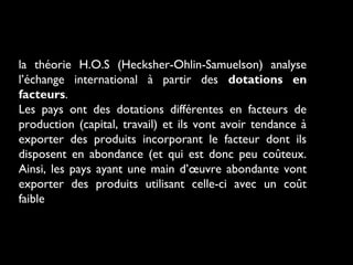 la théorie H.O.S (Hecksher-Ohlin-Samuelson) analyse
l’échange international à partir des dotations en
facteurs.
Les pays ont des dotations différentes en facteurs de
production (capital, travail) et ils vont avoir tendance à
exporter des produits incorporant le facteur dont ils
disposent en abondance (et qui est donc peu coûteux.
Ainsi, les pays ayant une main d’œuvre abondante vont
exporter des produits utilisant celle-ci avec un coût
faible
 