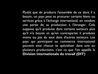Plutôt que de produire l'ensemble de ce dont il a
besoin, un pays peut se procurer certains biens ou
services grâce à l'échange international, en vendant
une partie de sa production à l'étranger. Cela
suppose qu'il produise dans certains secteurs plus
qu'il n'a besoin et qu'en contrepartie il produise
moins ou pas du tout dans d'autres secteurs. Les
pays qui participent au commerce international
peuvent ainsi chacun se spécialiser dans une ou
plusieurs productions, c'est ce que l'on appelle la
Division internationale du travail (DIT)
 