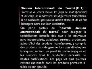 Division Internationale du Travail (DIT) :
Processus au cours duquel les pays se sont spécialisés
et, du coup, se répartissent les différentes fabrications :
ils ne produisent pas tous la même chose et, de ce fait,
échangent entre eux leur production. 
On parle parfois de "nouvelle division
internationale du travail" pour désigner la
spécialisation actuelle des pays : les nouveaux
pays industrialisés, asiatiques surtout, produisent
aujourd'hui des produits manufacturés, y compris
des produits haut de gamme. Les pays développés
fabriquent surtout les produits technologiques et
les services dont la production nécessite de
hautes qualifications. Les pays les plus pauvres
restent cantonnés dans les produits primaires à 
faible valeur ajoutée.
 