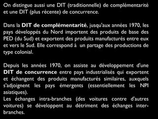 On distingue aussi une DIT (traditionnelle) de complémentarité
et une DIT (plus récente) de concurrence.
Dans la DIT de complémentarité, jusqu'aux années 1970, les
pays développés du Nord importent des produits de base des
PED (du Sud) et exportent des produits manufacturés entre eux
et vers le Sud. Elle correspond à  un partage des productions de
type colonial.
Depuis les années 1970, on assiste au développement d'une
DIT de concurrence entre pays industrialisés qui exportent
et échangent des produits manufacturés similaires, auxquels
s'adjoignent les pays émergents (essentiellement les NPI
asiatiques).
Les échanges intra-branches (des voitures contre d'autres
voitures) se développent au détriment des échanges inter-
branches.
 