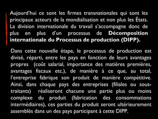 Aujourd’hui ce sont les firmes transnationales qui sont les
principaux acteurs de la mondialisation et non plus les États.
La division internationale du travail s’accompagne donc de
plus en plus d’un processus de Décomposition
internationale du Processus de production (DIPP).
Dans cette nouvelle étape, le processus de production est
divisé, réparti, entre les pays en fonction de leurs avantages
propres (coût salarial, importance des matières premières,
avantages fiscaux etc.), de manière à ce que, au total,
l’entreprise fabrique son produit de manière compétitive.
Ainsi, dans chaque pays des entreprises (filiales ou sous-
traitants) réaliseront chacune une partie plus ou moins
complexe du produit (fabrication des consommations
intermédiaires), ces parties du produit seront ultérieurement
assemblés dans un des pays participant à cette DIPP.
 