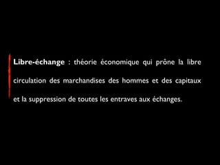 Libre-échange : théorie économique qui prône la libre
circulation des marchandises des hommes et des capitaux
et la suppression de toutes les entraves aux échanges.
 