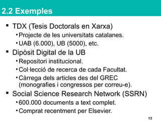 2.2 Exemples
 TDX (Tesis Doctorals en Xarxa)
•Projecte de les universitats catalanes.
•UAB (6.000), UB (5000), etc.
 Dipòsit Digital de la UB
•Repositori institucional.
•Col·lecció de recerca de cada Facultat.
•Càrrega dels articles des del GREC
(monografies i congressos per correu-e).
 Social Science Research Network (SSRN)
•600.000 documents a text complet.
•Comprat recentment per Elsevier.
13
 
