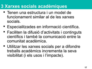 3 Xarxes socials acadèmiques
 Tenen una estructura i un model de
funcionament similar al de les xarxes
socials.
 Especialitzades en informació científica.
 Faciliten la difusió d’activitats i continguts
científics i també la comunicació entre la
comunitat acadèmica.
 Utilitzar les xarxes socials per a difondre
treballs acadèmics incrementa la seva
visibilitat (i els usos i l’impacte).
17
 