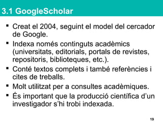 3.1 GoogleScholar
 Creat el 2004, seguint el model del cercador
de Google.
 Indexa només continguts acadèmics
(universitats, editorials, portals de revistes,
repositoris, biblioteques, etc.).
 Conté textos complets i també referències i
cites de treballs.
 Molt utilitzat per a consultes acadèmiques.
 És important que la producció científica d’un
investigador s’hi trobi indexada.
19
 