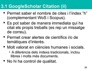3.1 GoogleScholar Citation (ii)
 Permet saber el nombre de cites i l’índex “h”
(complementant WoS i Scopus).
 Es pot saber de manera immediata qui ha
citat els propis treballs (es rep un missatge
de correu).
 Permet crear alertes de científics i/o de
temàtiques d’interès.
 Molt valorat en ciències humanes i socials.
• A diferència dels índexs tradicionals, inclou
llibres i molts més documents.
 No hi ha control de qualitat.
22
 